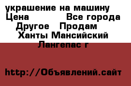украшение на машину  › Цена ­ 2 000 - Все города Другое » Продам   . Ханты-Мансийский,Лангепас г.